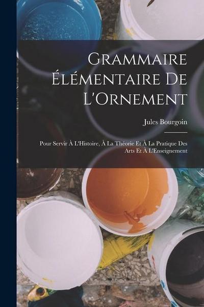 Grammaire Élémentaire De L’Ornement: Pour Servir À L’Histoire, À La Théorie Et À La Pratique Des Arts Et À L’Enseignement