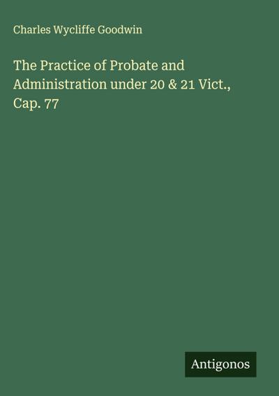 The Practice of Probate and Administration under 20 & 21 Vict., Cap. 77