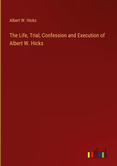 The Life, Trial, Confession and Execution of Albert W. Hicks
