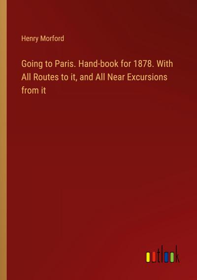 Going to Paris. Hand-book for 1878. With All Routes to it, and All Near Excursions from it