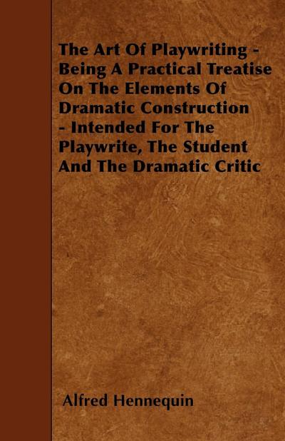 The Art of Playwriting - Being a Practical Treatise on the Elements of Dramatic Construction - Intended for the Playwrite, the Student and the Dramati