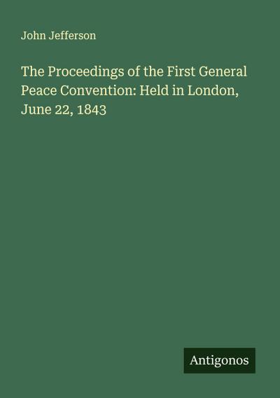 The Proceedings of the First General Peace Convention: Held in London, June 22, 1843