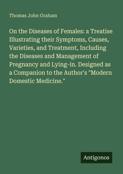 On the Diseases of Females: a Treatise Illustrating their Symptoms, Causes, Varieties, and Treatment, Including the Diseases and Management of Pregnancy and Lying-in. Designed as a Companion to the Author’s "Modern Domestic Medicine."