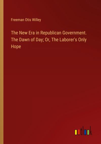 The New Era in Republican Government. The Dawn of Day; Or, The Laborer’s Only Hope