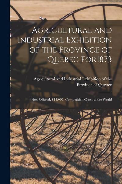 Agricultural and Industrial Exhibition of the Province of Quebec for1873 [microform]: Prizes Offered, $15,000, Competition Open to the World