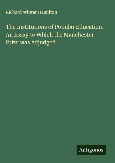 The Institutions of Popular Education. An Essay to Which the Manchester Prize was Adjudged