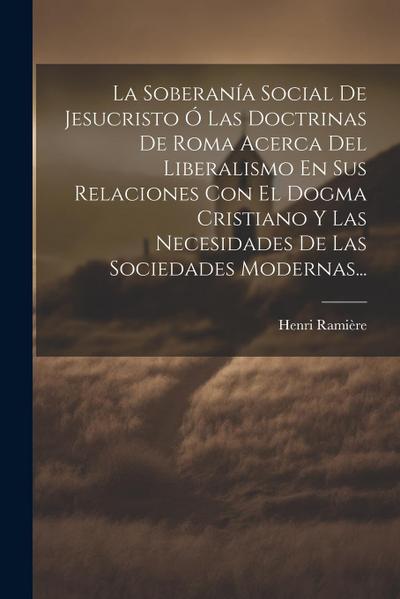 La Soberanía Social De Jesucristo Ó Las Doctrinas De Roma Acerca Del Liberalismo En Sus Relaciones Con El Dogma Cristiano Y Las Necesidades De Las Sociedades Modernas...