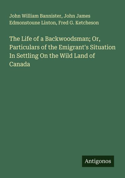 The Life of a Backwoodsman; Or, Particulars of the Emigrant’s Situation In Settling On the Wild Land of Canada