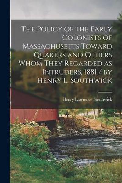 The Policy of the Early Colonists of Massachusetts Toward Quakers and Others Whom They Regarded as Intruders, 1881 / by Henry L. Southwick