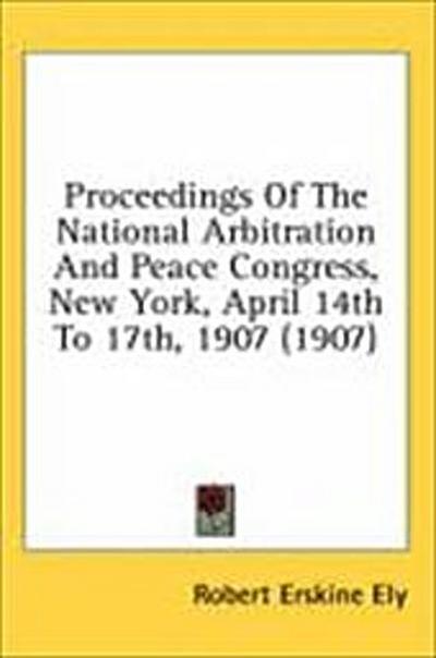 Proceedings Of The National Arbitration And Peace Congress, New York, April 14th To 17th, 1907 (1907)