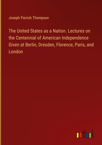 The United States as a Nation. Lectures on the Centennial of American Independence Given at Berlin, Dresden, Florence, Paris, and London