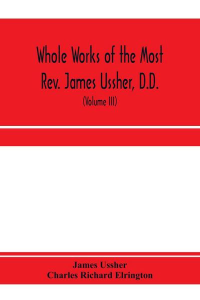 Whole works of the Most Rev. James Ussher, D.D., Lord Archbishop of Armagh, and Primate of all Ireland. now for the first time collected, with a life of the author and an account of his writings (Volume III)