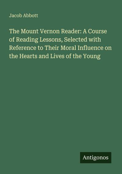 The Mount Vernon Reader: A Course of Reading Lessons, Selected with Reference to Their Moral Influence on the Hearts and Lives of the Young