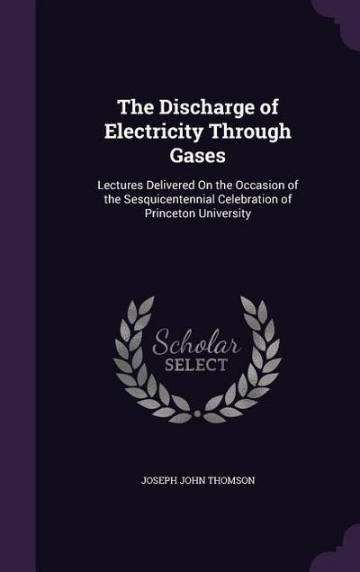 The Discharge of Electricity Through Gases: Lectures Delivered On the Occasion of the Sesquicentennial Celebration of Princeton University