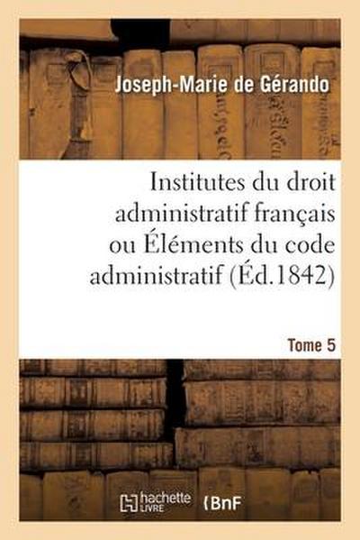 Institutes Du Droit Administratif Français Ou Éléments Du Code Administratif. Tome 5