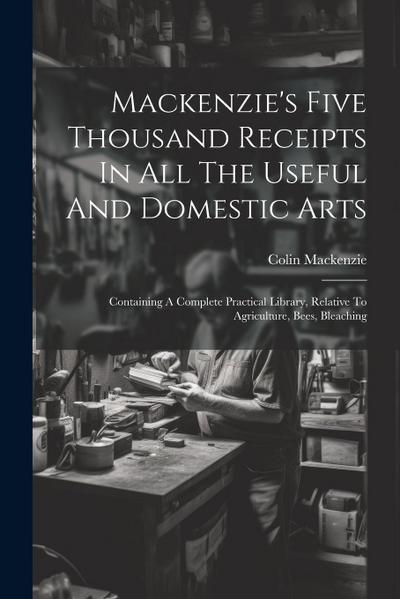 Mackenzie’s Five Thousand Receipts In All The Useful And Domestic Arts: Containing A Complete Practical Library, Relative To Agriculture, Bees, Bleach