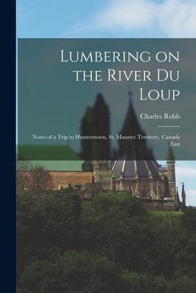 Lumbering on the River Du Loup [microform]: Notes of a Trip to Hunterstown, St. Maurice Territory, Canada East