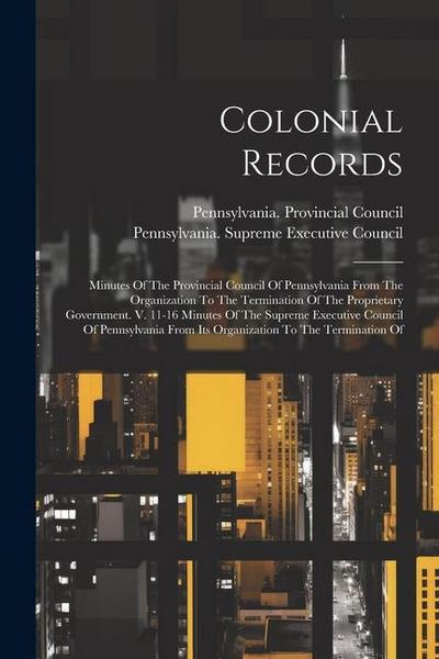 Colonial Records: Minutes Of The Provincial Council Of Pennsylvania From The Organization To The Termination Of The Proprietary Governme