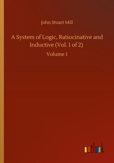 A System of Logic, Ratiocinative and Inductive (Vol. 1 of 2)