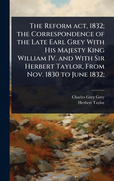 The Reform act, 1832; the Correspondence of the Late Earl Grey With His Majesty King William IV. and With Sir Herbert Taylor, From Nov. 1830 to June 1832;