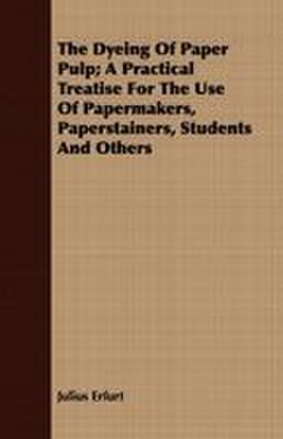 The Dyeing Of Paper Pulp; A Practical Treatise For The Use Of Papermakers, Paperstainers, Students And Others
