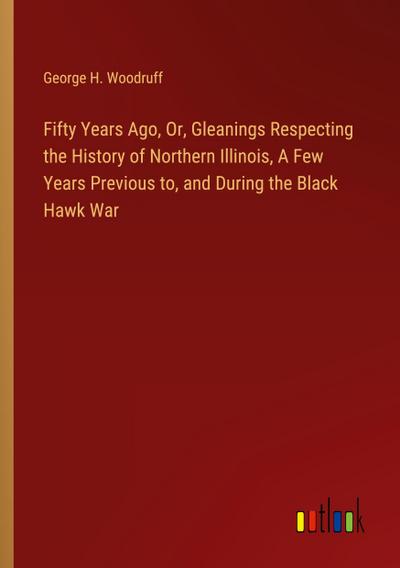 Fifty Years Ago, Or, Gleanings Respecting the History of Northern Illinois, A Few Years Previous to, and During the Black Hawk War