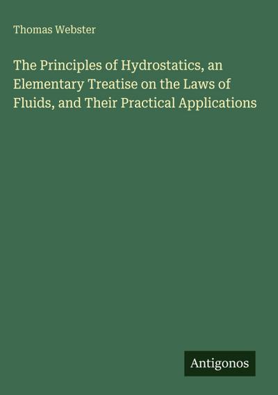 The Principles of Hydrostatics, an Elementary Treatise on the Laws of Fluids, and Their Practical Applications