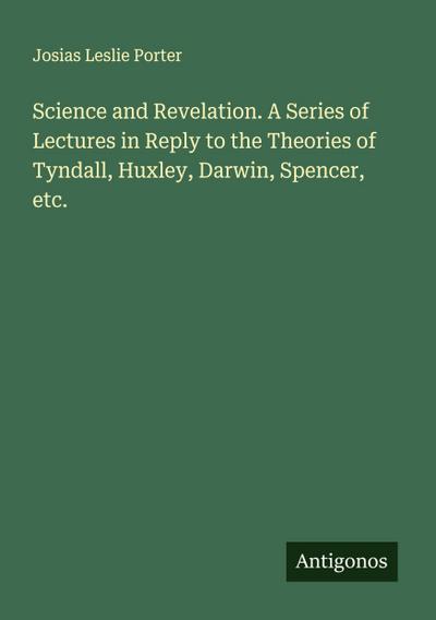 Science and Revelation. A Series of Lectures in Reply to the Theories of Tyndall, Huxley, Darwin, Spencer, etc.