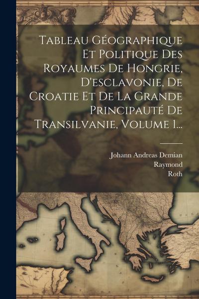 Tableau Géographique Et Politique Des Royaumes De Hongrie, D’esclavonie, De Croatie Et De La Grande Principauté De Transilvanie, Volume 1...