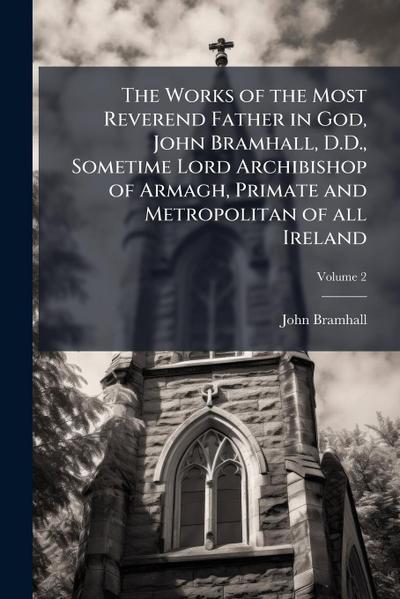 The Works of the Most Reverend Father in God, John Bramhall, D.D., Sometime Lord Archibishop of Armagh, Primate and Metropolitan of all Ireland