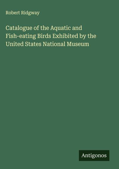Catalogue of the Aquatic and Fish-eating Birds Exhibited by the United States National Museum