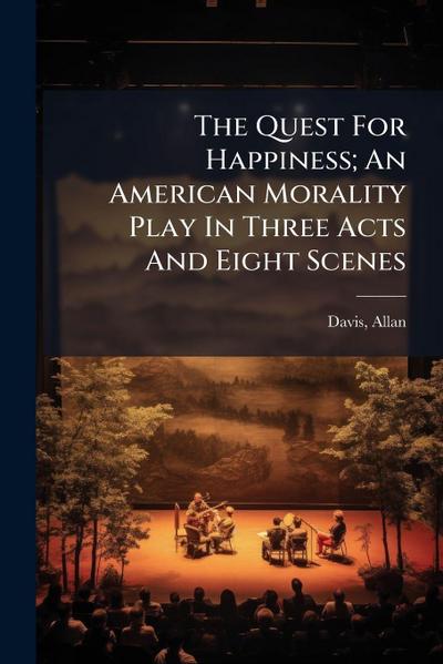 The Quest For Happiness; An American Morality Play In Three Acts And Eight Scenes