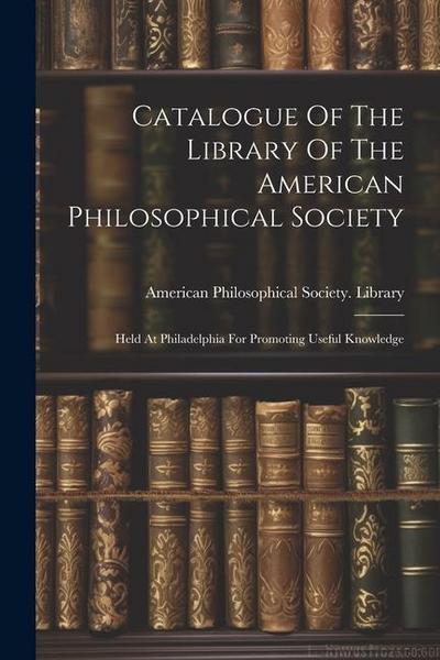 Catalogue Of The Library Of The American Philosophical Society: Held At Philadelphia For Promoting Useful Knowledge