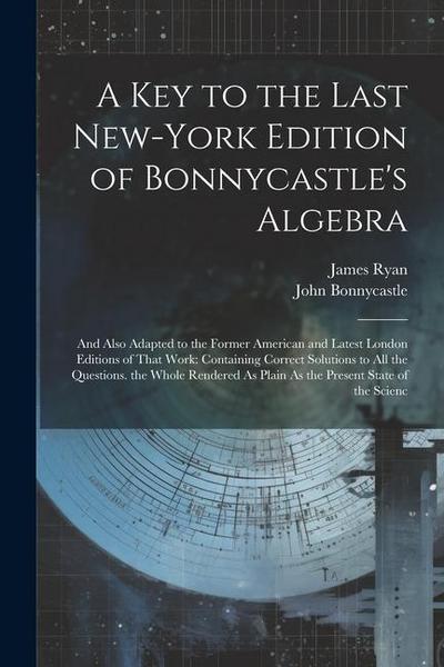 A Key to the Last New-York Edition of Bonnycastle’s Algebra: And Also Adapted to the Former American and Latest London Editions of That Work: Containi