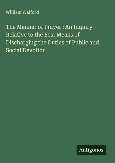 The Manner of Prayer : An Inquiry Relative to the Best Means of Discharging the Duties of Public and Social Devotion
