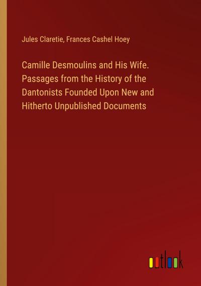 Camille Desmoulins and His Wife. Passages from the History of the Dantonists Founded Upon New and Hitherto Unpublished Documents