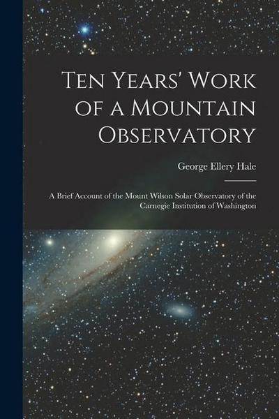 Ten Years’ Work of a Mountain Observatory: A Brief Account of the Mount Wilson Solar Observatory of the Carnegie Institution of Washington