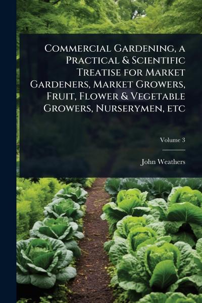 Commercial Gardening, a Practical & Scientific Treatise for Market Gardeners, Market Growers, Fruit, Flower & Vegetable Growers, Nurserymen, etc