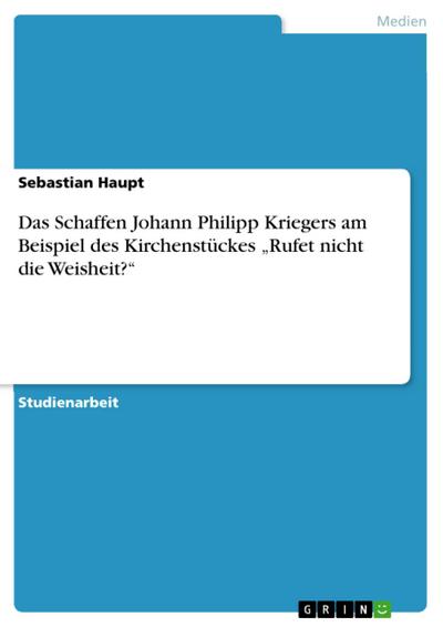 Das Schaffen Johann Philipp Kriegers am Beispiel des Kirchenstückes "Rufet nicht die Weisheit?"