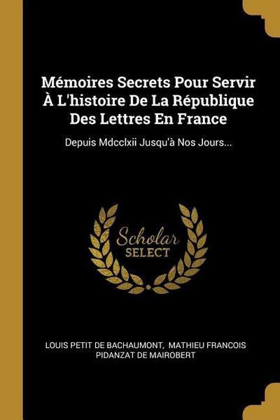 Mémoires Secrets Pour Servir À L’histoire De La République Des Lettres En France: Depuis Mdcclxii Jusqu’à Nos Jours...