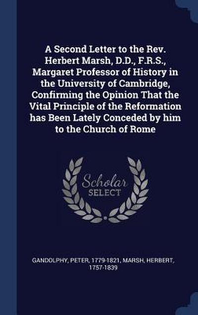A Second Letter to the Rev. Herbert Marsh, D.D., F.R.S., Margaret Professor of History in the University of Cambridge, Confirming the Opinion That the Vital Principle of the Reformation has Been Lately Conceded by him to the Church of Rome