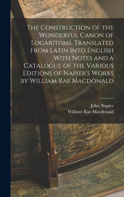 The Construction of the Wonderful Canon of Logarithms. Translated From Latin Into English With Notes and a Catalogue of the Various Editions of Napier