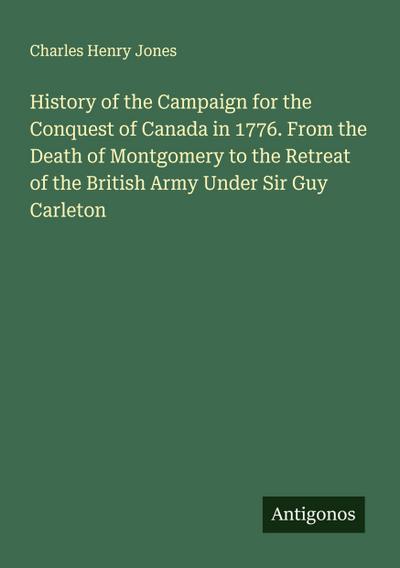 History of the Campaign for the Conquest of Canada in 1776. From the Death of Montgomery to the Retreat of the British Army Under Sir Guy Carleton