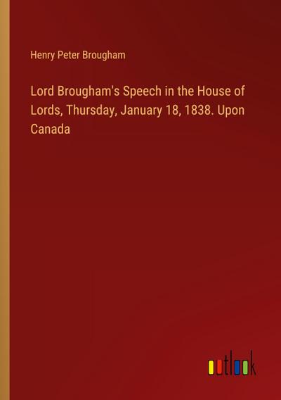 Lord Brougham’s Speech in the House of Lords, Thursday, January 18, 1838. Upon Canada