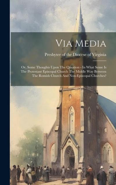 Via Media: Or, Some Thoughts Upon The Question - In What Sense Is The Protestant Episcopal Church The Middle Way Between The Romi