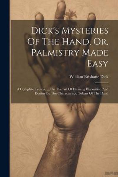 Dick’s Mysteries Of The Hand, Or, Palmistry Made Easy: A Complete Treatise ... On The Art Of Divining Disposition And Destiny By The Characteristic To