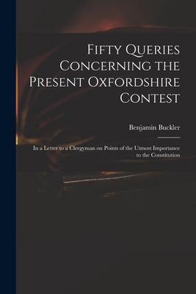 Fifty Queries Concerning the Present Oxfordshire Contest: in a Letter to a Clergyman on Points of the Utmost Importance to the Constitution
