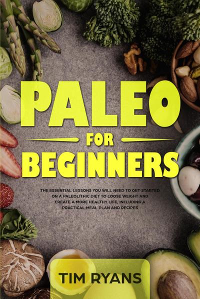 Paleo For Beginners: The Essential Lessons You Will Need To Get Started On A Paleolithic Diet To Loose Weight And Create A More Healthy Life, Including A Practical Meal Plan And Recipes
