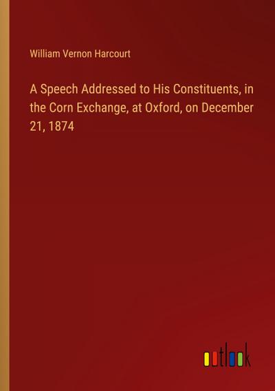 A Speech Addressed to His Constituents, in the Corn Exchange, at Oxford, on December 21, 1874