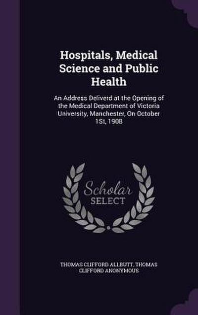 Hospitals, Medical Science and Public Health: An Address Deliverd at the Opening of the Medical Department of Victoria University, Manchester, On Octo